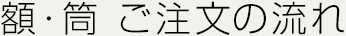 額・筒 ご注文の流れ