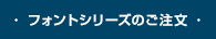 ・ フォントシリーズのご注文 ・