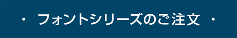 ・ フォントシリーズのご注文 ・